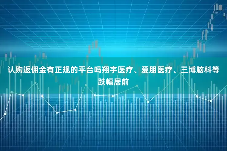 认购返佣金有正规的平台吗翔宇医疗、爱朋医疗、三博脑科等跌幅居前