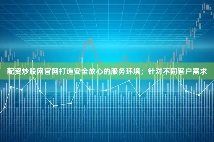 配资炒股网官网打造安全放心的服务环境；针对不同客户需求
