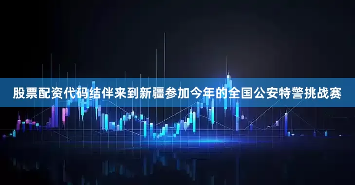 股票配资代码结伴来到新疆参加今年的全国公安特警挑战赛