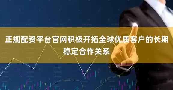正规配资平台官网积极开拓全球优质客户的长期稳定合作关系