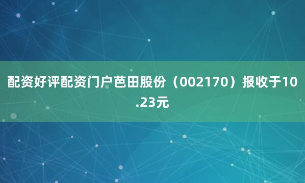 配资好评配资门户芭田股份（002170）报收于10.23元