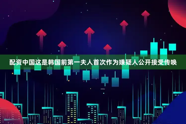 配资中国这是韩国前第一夫人首次作为嫌疑人公开接受传唤