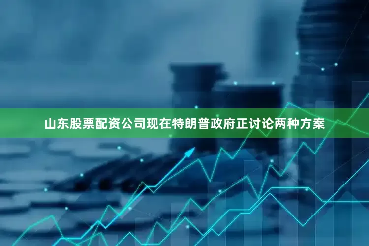 山东股票配资公司现在特朗普政府正讨论两种方案