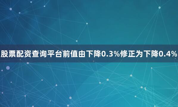 股票配资查询平台前值由下降0.3%修正为下降0.4%
