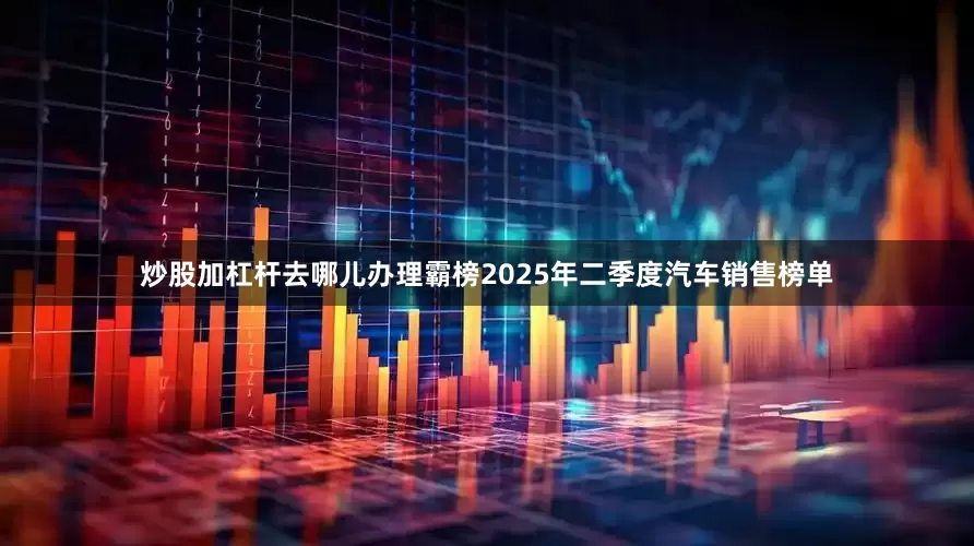 炒股加杠杆去哪儿办理霸榜2025年二季度汽车销售榜单