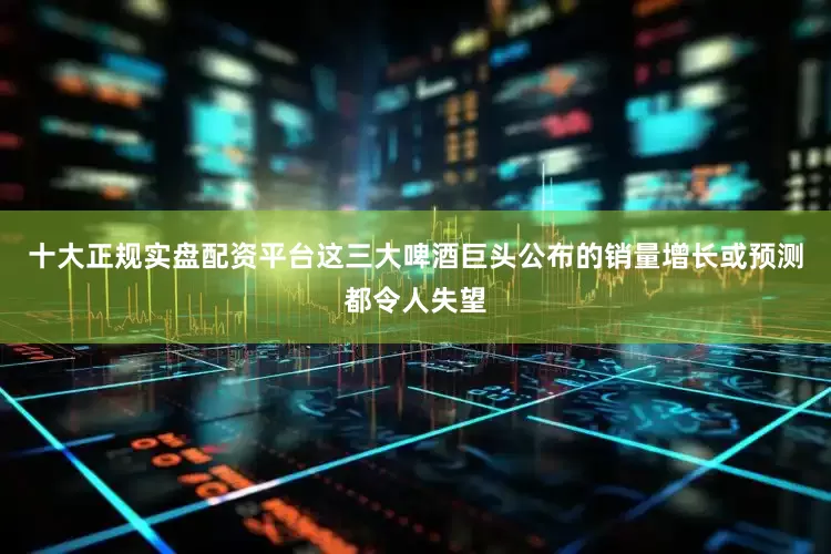 十大正规实盘配资平台这三大啤酒巨头公布的销量增长或预测都令人失望