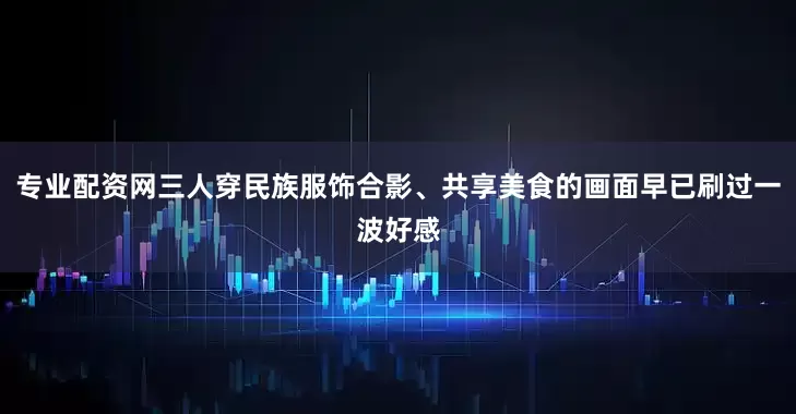 专业配资网三人穿民族服饰合影、共享美食的画面早已刷过一波好感