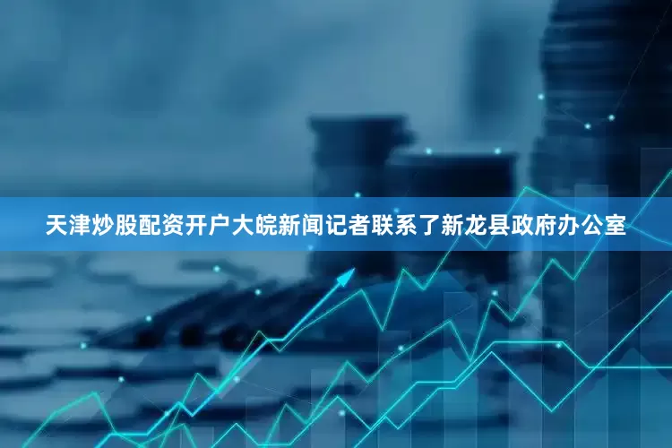 天津炒股配资开户大皖新闻记者联系了新龙县政府办公室