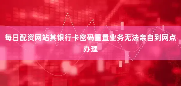 每日配资网站其银行卡密码重置业务无法亲自到网点办理